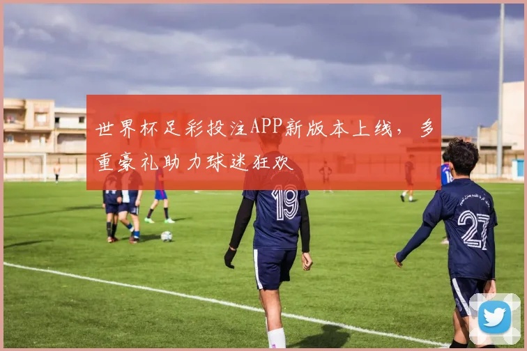 世界杯足彩投注APP新版本上线，多重豪礼助力球迷狂欢