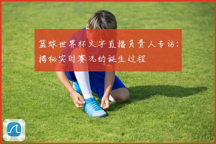 篮球世界杯文字直播负责人专访：揭秘实时赛况的诞生过程