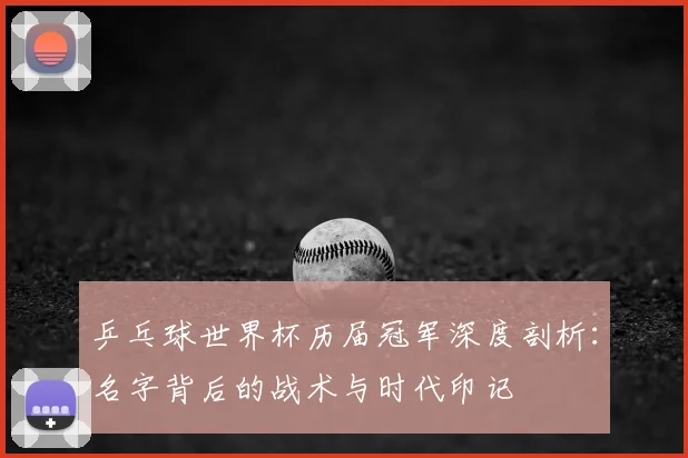 乒乓球世界杯历届冠军深度剖析:名字背后的战术与时代印记
