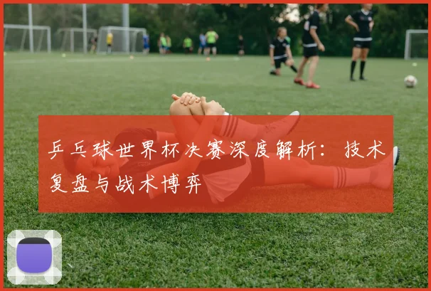 乒乓球世界杯决赛深度解析:技术复盘与战术博弈
