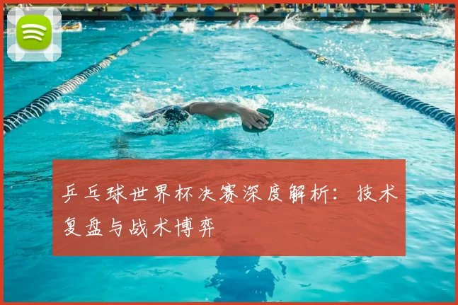 乒乓球世界杯决赛深度解析:技术复盘与战术博弈