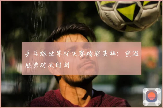乒乓球世界杯决赛精彩集锦：重温经典对决时刻