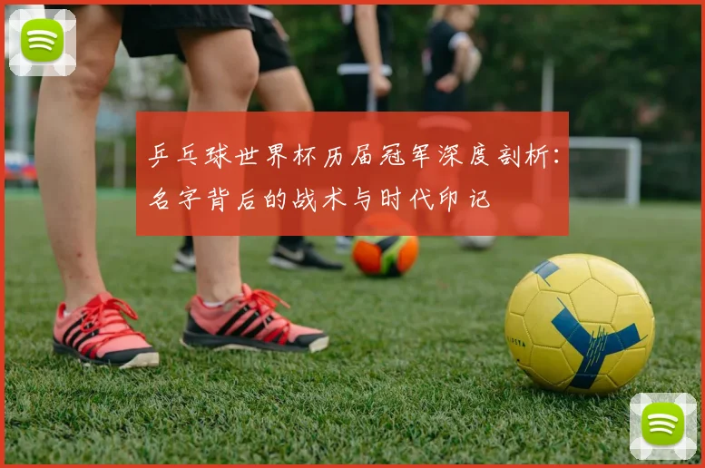 乒乓球世界杯历届冠军深度剖析：名字背后的战术与时代印记